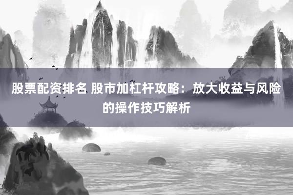 股票配资排名 股市加杠杆攻略：放大收益与风险的操作技巧解析