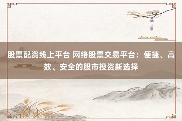 股票配资线上平台 网络股票交易平台：便捷、高效、安全的股市投资新选择