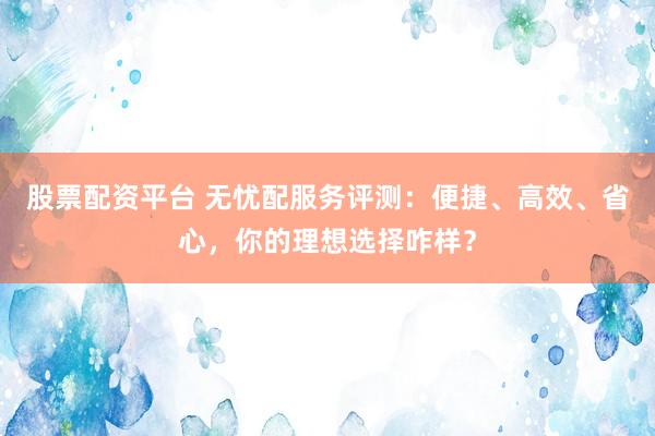 股票配资平台 无忧配服务评测：便捷、高效、省心，你的理想选择咋样？