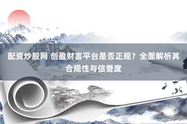 配资炒股网 创盈财富平台是否正规？全面解析其合规性与信誉度