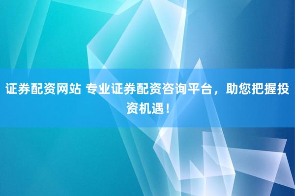 证券配资网站 专业证券配资咨询平台，助您把握投资机遇！