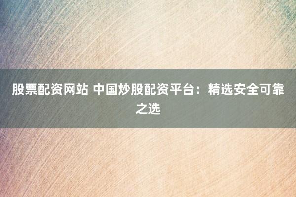 股票配资网站 中国炒股配资平台：精选安全可靠之选