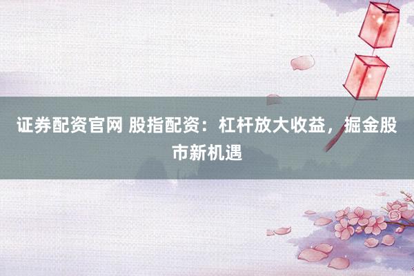 证券配资官网 股指配资：杠杆放大收益，掘金股市新机遇