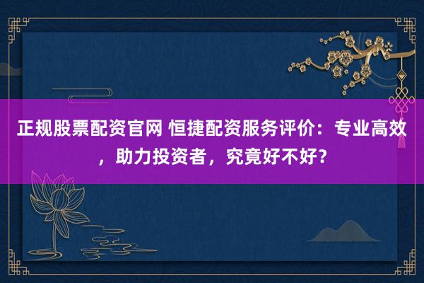 正规股票配资官网 恒捷配资服务评价：专业高效，助力投资者，究竟好不好？