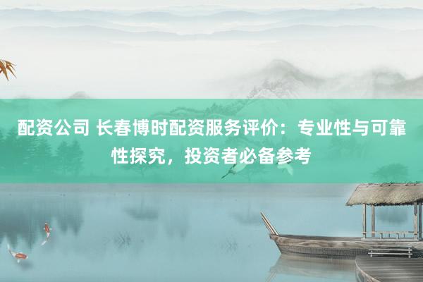 配资公司 长春博时配资服务评价：专业性与可靠性探究，投资者必备参考