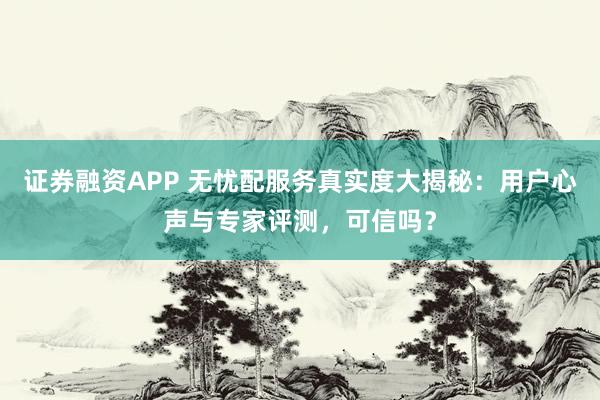 证券融资APP 无忧配服务真实度大揭秘：用户心声与专家评测，可信吗？