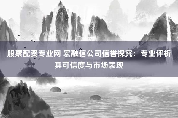 股票配资专业网 宏融信公司信誉探究：专业评析其可信度与市场表现