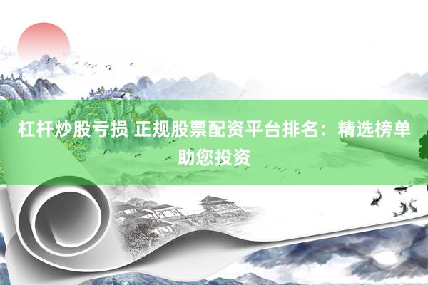 杠杆炒股亏损 正规股票配资平台排名：精选榜单助您投资