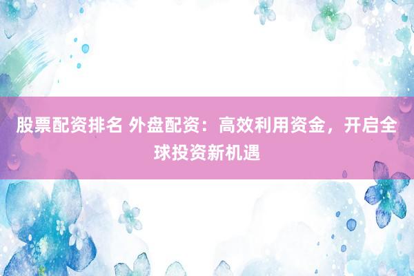 股票配资排名 外盘配资：高效利用资金，开启全球投资新机遇