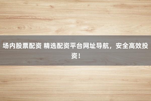 场内股票配资 精选配资平台网址导航，安全高效投资！