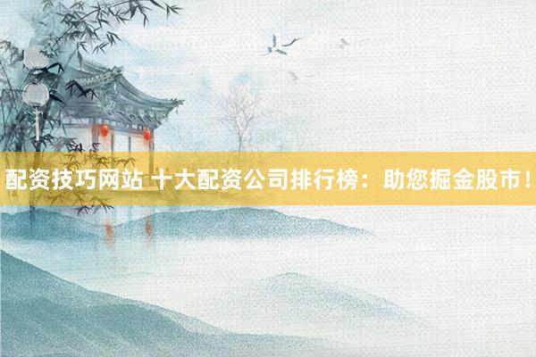 配资技巧网站 十大配资公司排行榜：助您掘金股市！