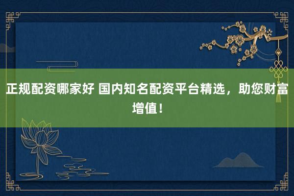 正规配资哪家好 国内知名配资平台精选，助您财富增值！