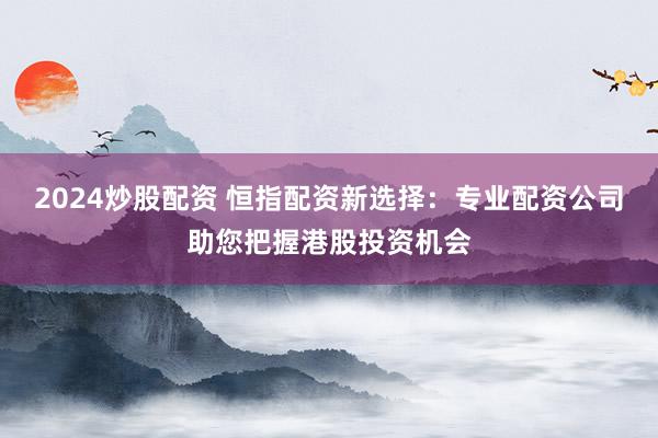 2024炒股配资 恒指配资新选择：专业配资公司助您把握港股投资机会