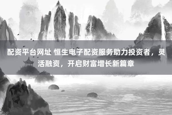 配资平台网址 恒生电子配资服务助力投资者，灵活融资，开启财富增长新篇章
