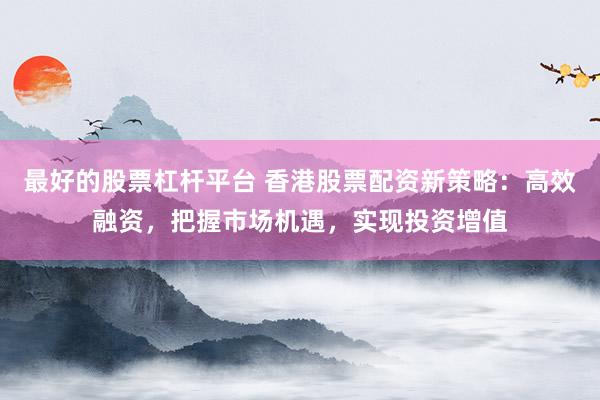 最好的股票杠杆平台 香港股票配资新策略：高效融资，把握市场机遇，实现投资增值