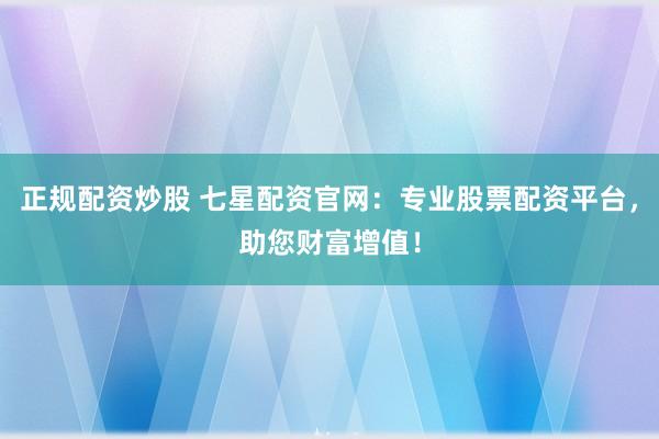 正规配资炒股 七星配资官网：专业股票配资平台，助您财富增值！