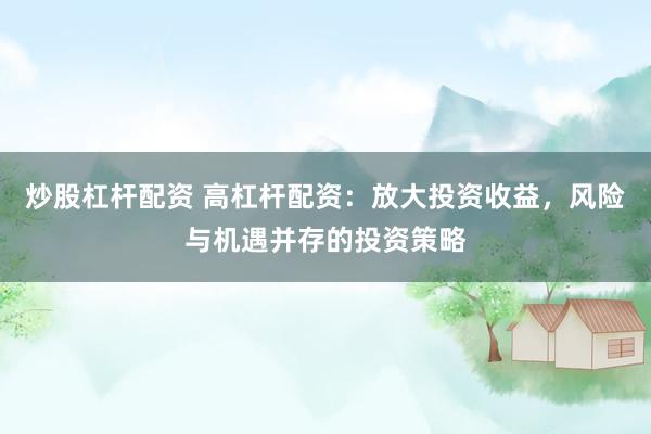 炒股杠杆配资 高杠杆配资：放大投资收益，风险与机遇并存的投资策略