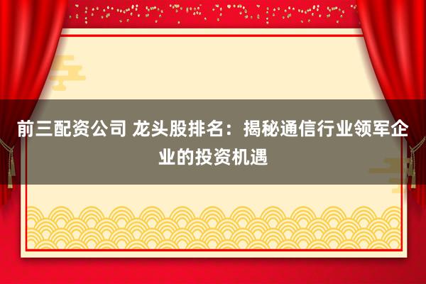 前三配资公司 龙头股排名：揭秘通信行业领军企业的投资机遇