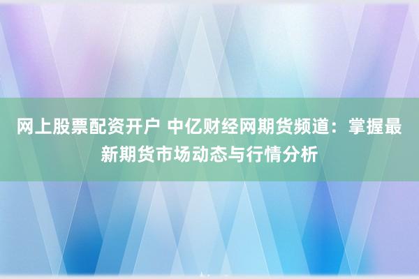 网上股票配资开户 中亿财经网期货频道：掌握最新期货市场动态与行情分析
