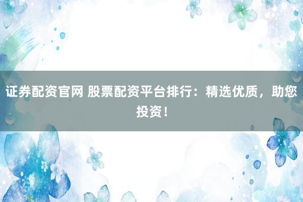 证券配资官网 股票配资平台排行：精选优质，助您投资！