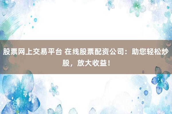 股票网上交易平台 在线股票配资公司:助您轻松炒股,放大收益!