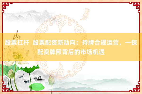 股票扛杆  股票配资新动向：持牌合规运营，一探配资牌照背后的市场机遇