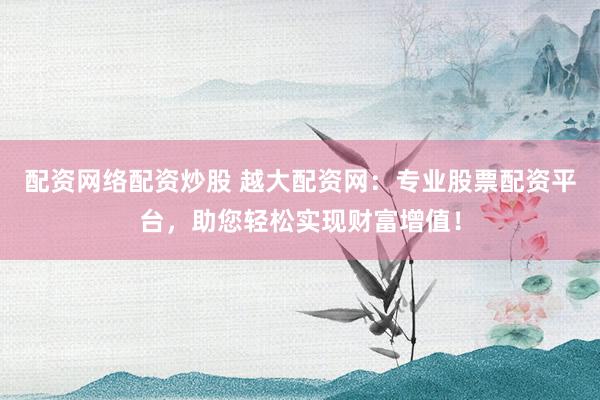 配资网络配资炒股 越大配资网:专业股票配资平台,助您轻松实现财富增值!