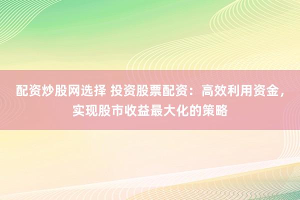 配资炒股网选择 投资股票配资：高效利用资金，实现股市收益最大化的策略