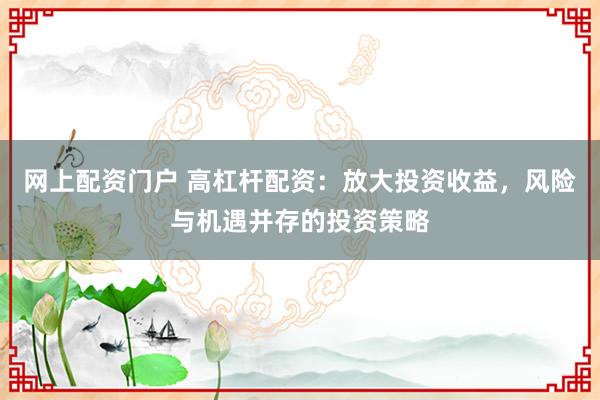 网上配资门户 高杠杆配资：放大投资收益，风险与机遇并存的投资策略