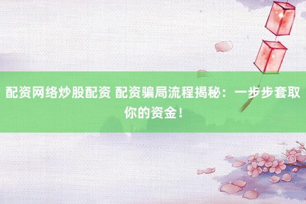 配资网络炒股配资 配资骗局流程揭秘：一步步套取你的资金！