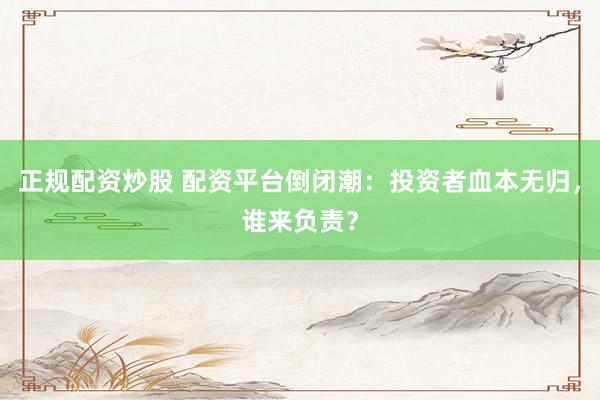 正规配资炒股 配资平台倒闭潮：投资者血本无归，谁来负责？