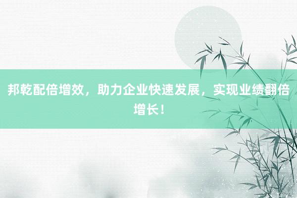 邦乾配倍增效,助力企业快速发展,实现业绩翻倍增长!
