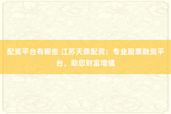 配资平台有哪些 江苏天鼎配资：专业股票融资平台，助您财富增值