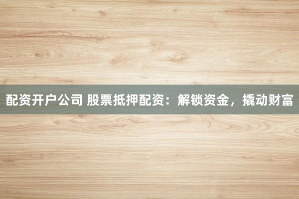 配资开户公司 股票抵押配资：解锁资金，撬动财富