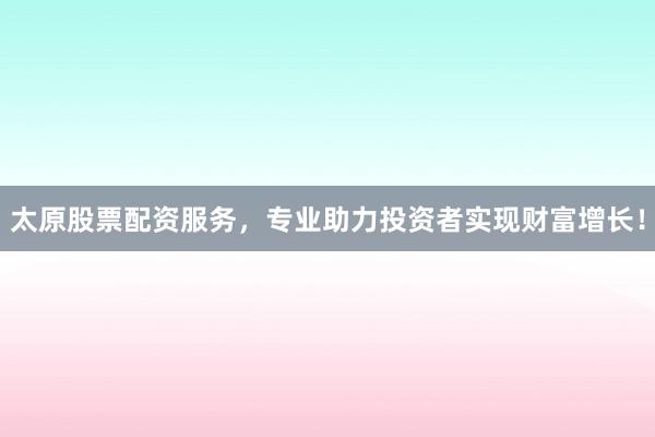 太原股票配资服务，专业助力投资者实现财富增长！