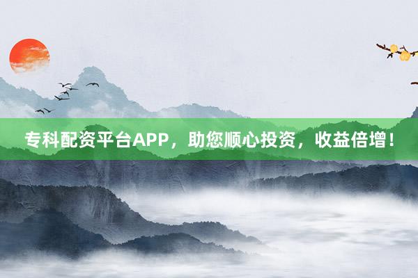专科配资平台APP，助您顺心投资，收益倍增！