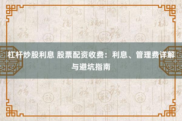 杠杆炒股利息 股票配资收费:利息、管理费详解与避坑指南