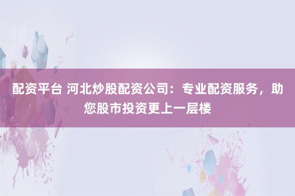 配资平台 河北炒股配资公司：专业配资服务，助您股市投资更上一层楼
