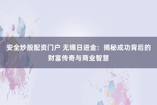 安全炒股配资门户 无锡日进金：揭秘成功背后的财富传奇与商业智慧