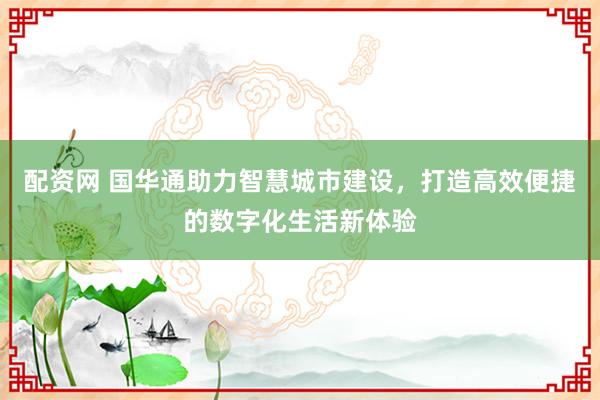 配资网 国华通助力智慧城市建设，打造高效便捷的数字化生活新体验