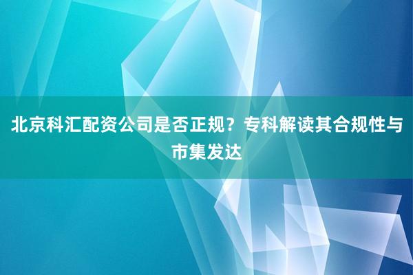 北京科汇配资公司是否正规？专科解读其合规性与市集发达