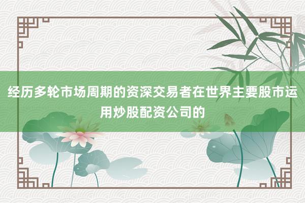 经历多轮市场周期的资深交易者在世界主要股市运用炒股配资公司的