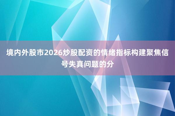 境内外股市2026炒股配资的情绪指标构建聚焦信号失真问题的分