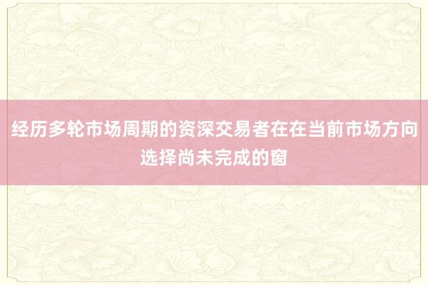 经历多轮市场周期的资深交易者在在当前市场方向选择尚未完成的窗