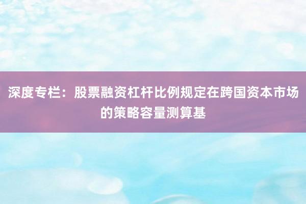 深度专栏：股票融资杠杆比例规定在跨国资本市场的策略容量测算基