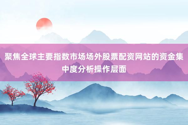 聚焦全球主要指数市场场外股票配资网站的资金集中度分析操作层面