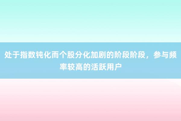 处于指数钝化而个股分化加剧的阶段阶段，参与频率较高的活跃用户