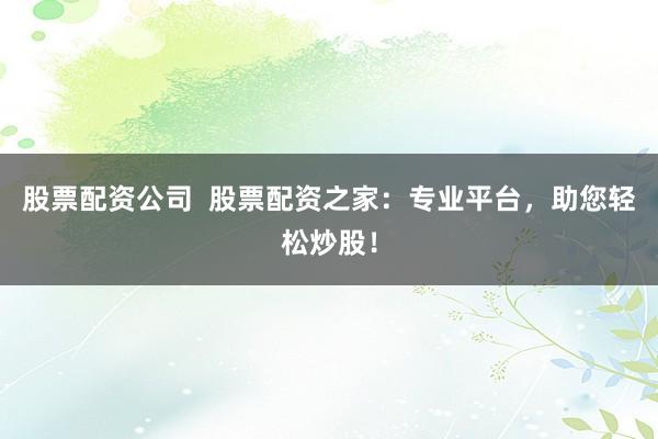 股票配资公司  股票配资之家：专业平台，助您轻松炒股！