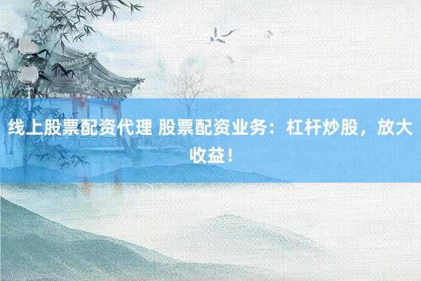 线上股票配资代理 股票配资业务：杠杆炒股，放大收益！