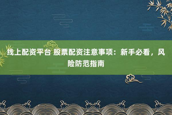 线上配资平台 股票配资注意事项：新手必看，风险防范指南
